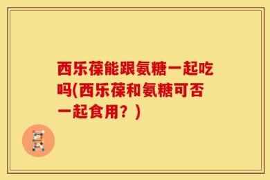 西乐葆能跟氨糖一起吃吗(西乐葆和氨糖可否一起食用？)