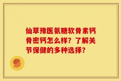 仙草豫医氨糖软骨素钙骨密钙怎么样？了解关节保健的多种选择？