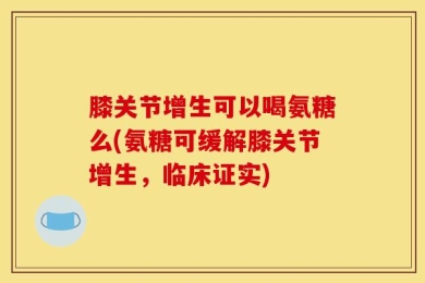膝关节增生可以喝氨糖么(氨糖可缓解膝关节增生，临床证实)