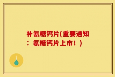 补氨糖钙片(重要通知：氨糖钙片上市！)