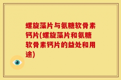 螺旋藻片与氨糖软骨素钙片(螺旋藻片和氨糖软骨素钙片的益处和用途)