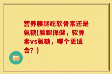 营养腰腿吃软骨素还是氨糖(腰腿保健，软骨素vs氨糖，哪个更适合？)