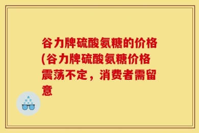 谷力牌硫酸氨糖的价格(谷力牌硫酸氨糖价格震荡不定，消费者需留意