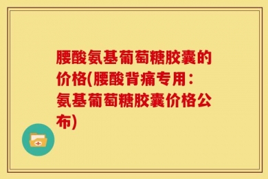 腰酸氨基葡萄糖胶囊的价格(腰酸背痛专用：氨基葡萄糖胶囊价格公布)