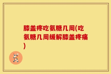 膝盖疼吃氨糖几周(吃氨糖几周缓解膝盖疼痛)