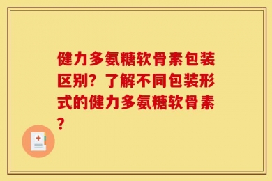 健力多氨糖软骨素包装区别？了解不同包装形式的健力多氨糖软骨素？