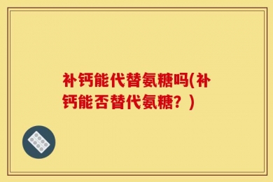 补钙能代替氨糖吗(补钙能否替代氨糖？)