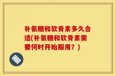 补氨糖和软骨素多久合适(补氨糖和软骨素需要何时开始服用？)