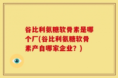 谷比利氨糖软骨素是哪个厂(谷比利氨糖软骨素产自哪家企业？)