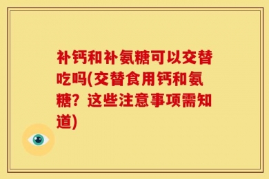 补钙和补氨糖可以交替吃吗(交替食用钙和氨糖？这些注意事项需知道)