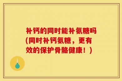 补钙的同时能补氨糖吗(同时补钙氨糖，更有效的保护骨骼健康！)