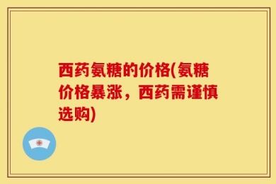 西药氨糖的价格(氨糖价格暴涨，西药需谨慎选购)