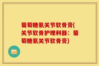 葡萄糖氨关节软骨膏(关节软骨护理利器：葡萄糖氨关节软骨膏)