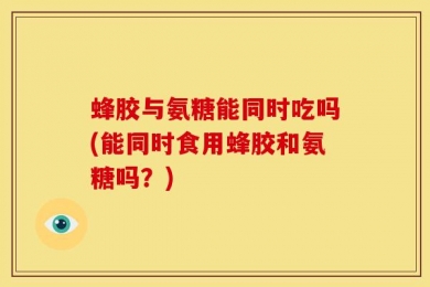 蜂胶与氨糖能同时吃吗(能同时食用蜂胶和氨糖吗？)