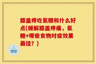 膝盖疼吃氨糖和什么好点(缓解膝盖疼痛，氨糖+哪些食物对症效果最佳？)