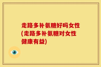 走路多补氨糖好吗女性(走路多补氨糖对女性健康有益)