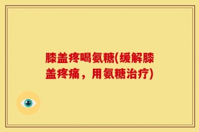 膝盖疼喝氨糖(缓解膝盖疼痛，用氨糖治疗)