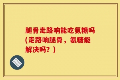 腿骨走路响能吃氨糖吗(走路响腿骨，氨糖能解决吗？)