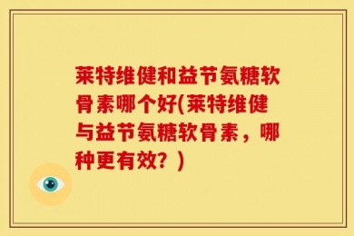莱特维健和益节氨糖软骨素哪个好(莱特维健与益节氨糖软骨素，哪种更有效？)
