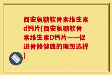 西安氨糖软骨素维生素d钙片(西安氨糖软骨素维生素D钙片——促进骨骼健康的理想选择)