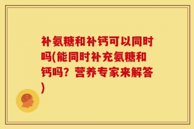 补氨糖和补钙可以同时吗(能同时补充氨糖和钙吗？营养专家来解答)