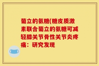 葡立的氨糖(糖皮质激素联合葡立的氨糖可减轻膝关节骨性关节炎疼痛：研究发现