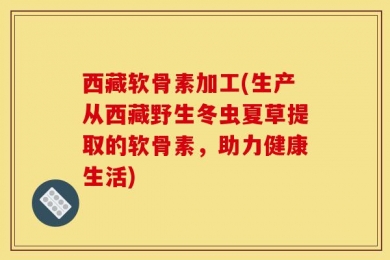 西藏软骨素加工(生产从西藏野生冬虫夏草提取的软骨素，助力健康生活)