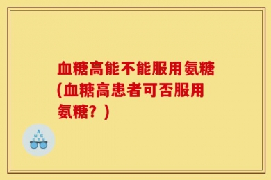 血糖高能不能服用氨糖(血糖高患者可否服用氨糖？)