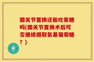 膝关节置换还能吃氨糖吗(膝关节置换术后可否继续摄取氨基葡萄糖？)