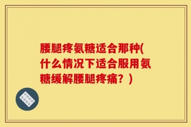 腰腿疼氨糖适合那种(什么情况下适合服用氨糖缓解腰腿疼痛？)