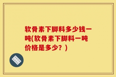 软骨素下脚料多少钱一吨(软骨素下脚料一吨价格是多少？)