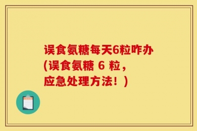 误食氨糖每天6粒咋办(误食氨糖 6 粒，应急处理方法！)