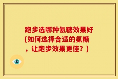 跑步选哪种氨糖效果好(如何选择合适的氨糖，让跑步效果更佳？)