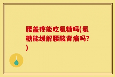 腰盖疼能吃氨糖吗(氨糖能缓解腰酸背痛吗？)