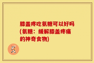 膝盖疼吃氨糖可以好吗(氨糖：缓解膝盖疼痛的神奇食物)