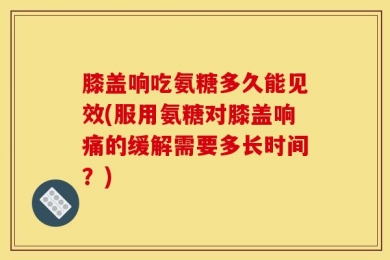 膝盖响吃氨糖多久能见效(服用氨糖对膝盖响痛的缓解需要多长时间？)