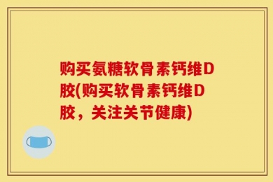 购买氨糖软骨素钙维D胶(购买软骨素钙维D胶，关注关节健康)