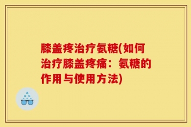 膝盖疼治疗氨糖(如何治疗膝盖疼痛：氨糖的作用与使用方法)