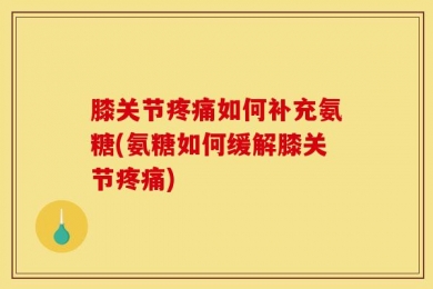 膝关节疼痛如何补充氨糖(氨糖如何缓解膝关节疼痛)