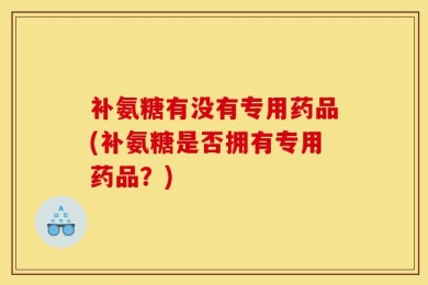 补氨糖有没有专用药品(补氨糖是否拥有专用药品？)