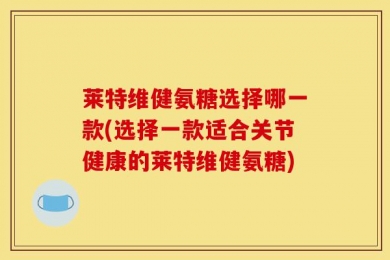 莱特维健氨糖选择哪一款(选择一款适合关节健康的莱特维健氨糖)