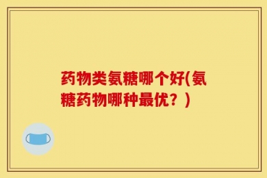 药物类氨糖哪个好(氨糖药物哪种最优？)