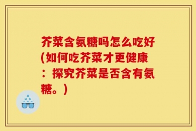 芥菜含氨糖吗怎么吃好(如何吃芥菜才更健康：探究芥菜是否含有氨糖。)