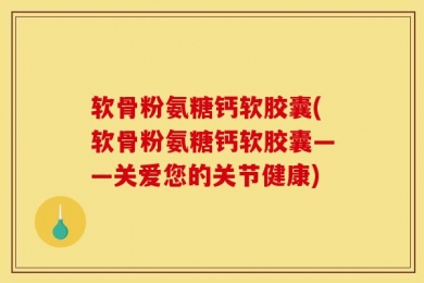 软骨粉氨糖钙软胶囊(软骨粉氨糖钙软胶囊——关爱您的关节健康)