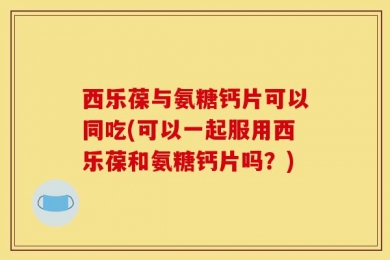 西乐葆与氨糖钙片可以同吃(可以一起服用西乐葆和氨糖钙片吗？)
