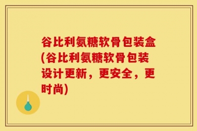 谷比利氨糖软骨包装盒(谷比利氨糖软骨包装设计更新，更安全，更时尚)