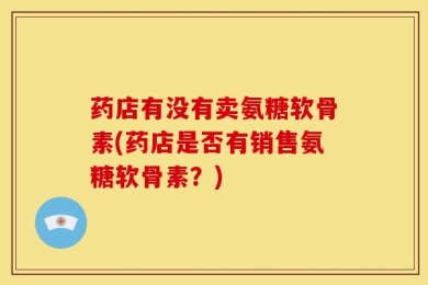 药店有没有卖氨糖软骨素(药店是否有销售氨糖软骨素？)