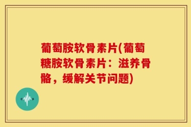 葡萄胺软骨素片(葡萄糖胺软骨素片：滋养骨骼，缓解关节问题)