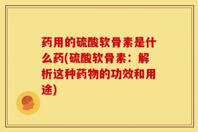 药用的硫酸软骨素是什么药(硫酸软骨素：解析这种药物的功效和用途)