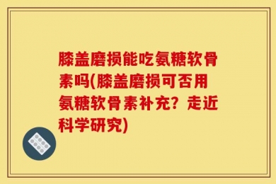 膝盖磨损能吃氨糖软骨素吗(膝盖磨损可否用氨糖软骨素补充？走近科学研究)